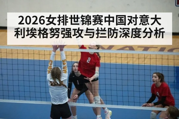 2026女排世锦赛中国对意大利埃格努强攻与拦防深度分析 - Leyu